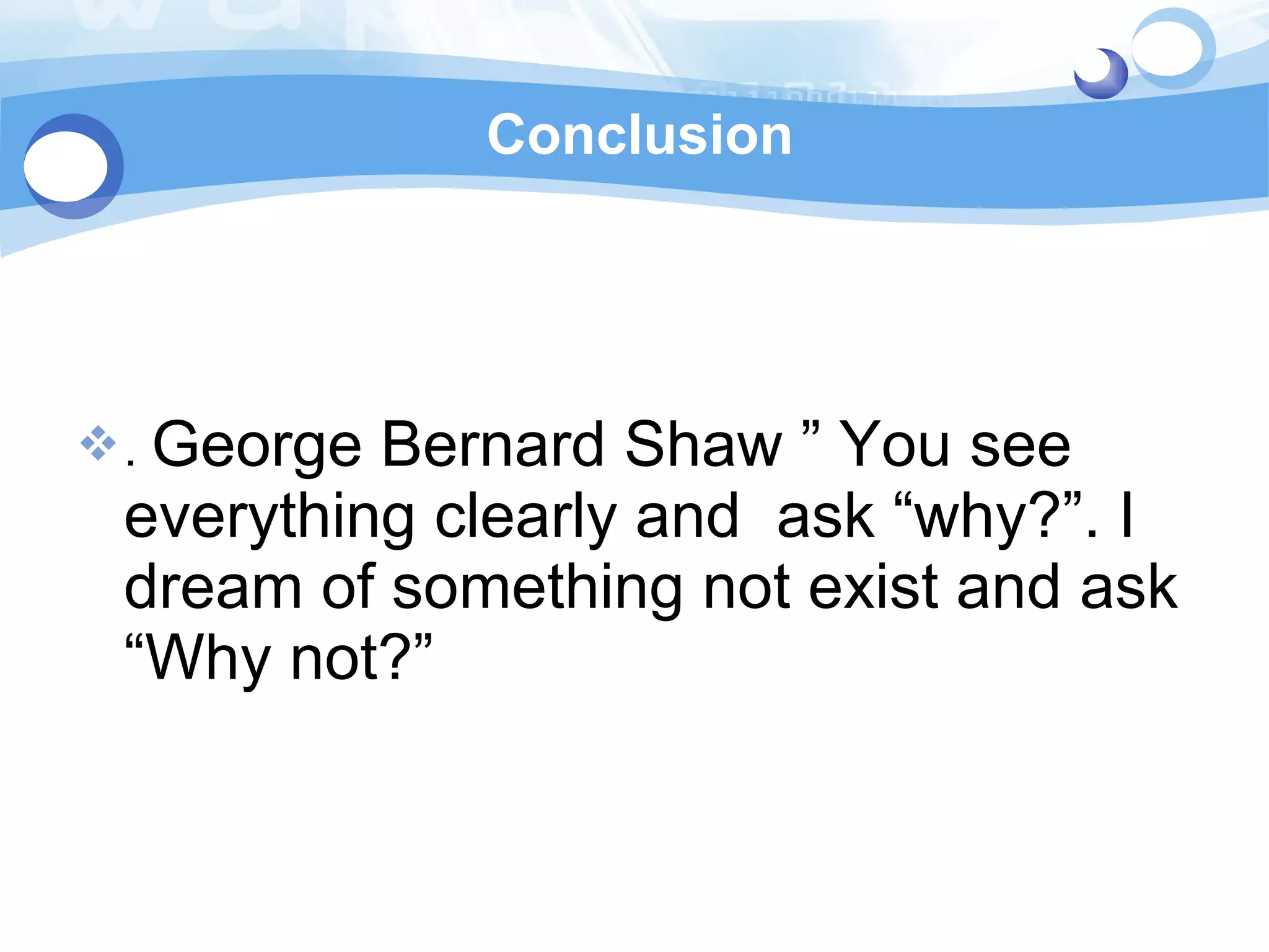Conclusion .  George Bernard Shaw ” You see everything clearly and  ask “why?”. I dream of something not exist and ask “Why not?”  