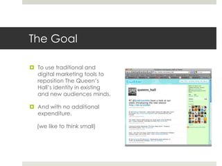 The Goal<br />To use traditional and  digital marketing tools to reposition The Queen’s Hall’s identity in existing and ne...