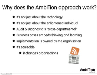 Why does the AmbITion approach work?
                        • It’s not just about the technology!
                        • It’s not just about the enlightened individual
                        • Audit & Diagnostic is “cross-departmental”
                        • Business cases embeds thinking and learning
                        • Implementation is owned by the organisation
                        • It’s scaleable
                             • it changes organisations


Thursday, 9 July 2009
 