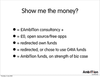 Show me the money?


                        • = £AmbITion consultancy +
                        • = £0, open source/free apps
                        • = redirected own funds
                        • = redirected, or chose to use G4tA funds
                        • = AmbITion funds, on strength of biz case

Thursday, 9 July 2009
 