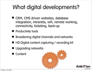 What digital developments?
                        • CRM, CMS driven websites, database
                           integration, intranets, wifi, remote working,
                           connectivity, ticketing, back-up
                        • Productivity tools
                        • Broadening digital channels and networks
                        • HD Digital content capturing / recording kit
                        • Upgrading networks
                        • Content

Thursday, 9 July 2009
 