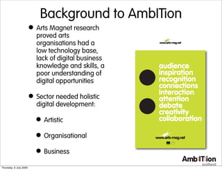 Background to AmbITion
                        • Arts Magnet research
                          proved arts
                          organisations had a
                          low technology base,
                          lack of digital business
                          knowledge and skills, a
                          poor understanding of
                          digital opportunities

                        • Sector needed holistic
                          digital development:

                          • Artistic
                          • Organisational
                          • Business
Thursday, 9 July 2009
 