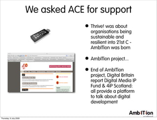We asked ACE for support
                                     • Thrive! was about
                                       organisations being
                                       sustainable and
                                       resilient into 21st C -
                                       AmbITion was born

                                     • AmbITion project...
                                     • End of AmbITion
                                       project, Digital Britain
                                       report Digital Media IP
                                       Fund & 4iP Scotland:
                                       all provide a platform
                                       to talk about digital
                                       development


Thursday, 9 July 2009
 