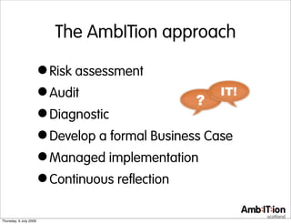 The AmbITion approach

                        • Risk assessment
                        • Audit
                        • Diagnostic
                        • Develop a formal Business Case
                        • Managed implementation
                        • Continuous reflection
Thursday, 9 July 2009
 