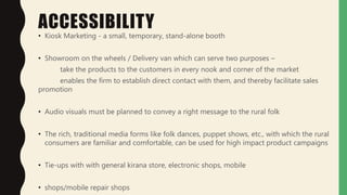 ACCESSIBILITY
• Kiosk Marketing - a small, temporary, stand-alone booth
• Showroom on the wheels / Delivery van which can serve two purposes –
take the products to the customers in every nook and corner of the market
enables the firm to establish direct contact with them, and thereby facilitate sales
promotion
• Audio visuals must be planned to convey a right message to the rural folk
• The rich, traditional media forms like folk dances, puppet shows, etc., with which the rural
consumers are familiar and comfortable, can be used for high impact product campaigns
• Tie-ups with with general kirana store, electronic shops, mobile
• shops/mobile repair shops
 