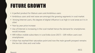 FUTURE GROWTH
• A perfect product for Mature users and Ambitious users
• Ambitious users and next wave are amongst the growing segments in rural market
• ‘Among Internet users, the degree of digital influence is as high in rural areas as it is in
cities’
• Year by year price increase
• Use of Internet is increasing in the rural market hence the demand for smartphones
would increase
• 499 million mobile subscribers in rural India (June 2017) – 109 million users own
smartphones
• Urban has reached their saturation point and now the main growth prospect remains
the low tier cities and rural india
- BCG
 