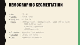 DEMOGRAPHIC SEGMENTATION
• Age : 18 - 40
• Gender : Male & Female
• Family size : 1-2, 3-4, 5+
• Income : <1000 per month, <2000 per month, <2000-5000 per month
5000-10,000 per month
10,000 -50,000 per month
>50,000 per month
• Occupation : Agriculture / Non agriculture
• Education : Literate, semi-literate
• Casts : Upper casts & Lower Casts
 