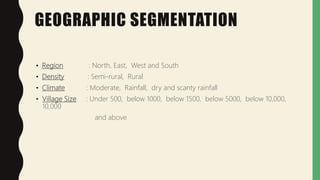 GEOGRAPHIC SEGMENTATION
• Region : North, East, West and South
• Density : Semi-rural, Rural
• Climate : Moderate, Rainfall, dry and scanty rainfall
• Village Size : Under 500, below 1000, below 1500, below 5000, below 10,000,
10,000
and above
 