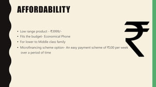AFFORDABILITY
• Low range product - ₹3999/-
• Fits the budget- Economical Phone
• For lower to Middle class family
• Microfinancing scheme option- An easy payment scheme of ₹100 per week
over a period of time
 
