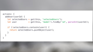 actions: {
addUser(userId) {
let selectedUsers = get(this, 'selectedUsers');
let user = get(this, 'model').findBy('id', parseInt(userId));
if (!selectedUsers.contains(user)) {
return selectedUsers.pushObject(user);
}
}
}
 