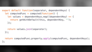 export default function(separator, dependentKeys) {
let computedFunc = computed(function() {
let values = dependentKeys.map((dependentKey) => {
return getWithDefault(this, dependentKey, '');
});
return values.join(separator);
});
return computedFunc.property.apply(computedFunc, dependentKeys);
};
 
