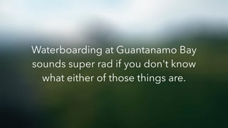Waterboarding at Guantanamo Bay
sounds super rad if you don't know
what either of those things are.
 