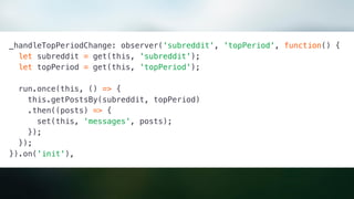 _handleTopPeriodChange: observer('subreddit', 'topPeriod', function() {
let subreddit = get(this, 'subreddit');
let topPeriod = get(this, 'topPeriod');
run.once(this, () => {
this.getPostsBy(subreddit, topPeriod)
.then((posts) => {
set(this, 'messages', posts);
});
});
}).on('init'),
 