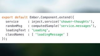 export default Ember.Component.extend({
service : inject.service('shower-thoughts'),
randomMsg : computedSample('service.messages'),
loadingText : 'Loading',
classNames : [ 'loadingMessage' ]
});
 