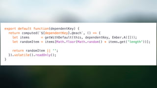 export default function(dependentKey) {
return computed(`${dependentKey}.@each`, () => {
let items = getWithDefault(this, dependentKey, Ember.A([]));
let randomItem = items[Math.floor(Math.random() * items.get('length'))];
return randomItem || '';
}).volatile().readOnly();
}
 