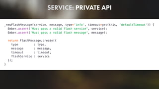 SERVICE: PRIVATE API
_newFlashMessage(service, message, type='info', timeout=get(this, 'defaultTimeout')) {
Ember.assert('Must pass a valid flash service', service);
Ember.assert('Must pass a valid flash message', message);
return FlashMessage.create({
type : type,
message : message,
timeout : timeout,
flashService : service
});
}
 