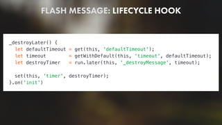 FLASH MESSAGE: LIFECYCLE HOOK
_destroyLater() {
let defaultTimeout = get(this, 'defaultTimeout');
let timeout = getWithDefault(this, 'timeout', defaultTimeout);
let destroyTimer = run.later(this, '_destroyMessage', timeout);
set(this, 'timer', destroyTimer);
}.on('init')
 