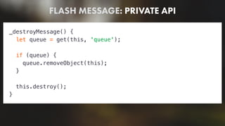 FLASH MESSAGE: PRIVATE API
_destroyMessage() {
let queue = get(this, 'queue');
if (queue) {
queue.removeObject(this);
}
this.destroy();
}
 