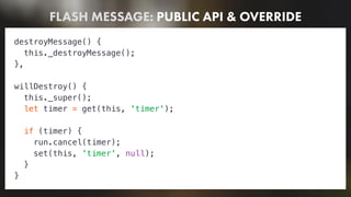 FLASH MESSAGE: PUBLIC API & OVERRIDE
destroyMessage() {
this._destroyMessage();
},
willDestroy() {
this._super();
let timer = get(this, 'timer');
if (timer) {
run.cancel(timer);
set(this, 'timer', null);
}
}
 