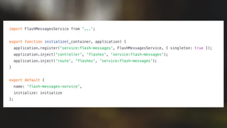 import FlashMessagesService from '...';
export function initialize(_container, application) {
application.register('service:flash-messages', FlashMessagesService, { singleton: true });
application.inject('controller', 'flashes', 'service:flash-messages');
application.inject('route', 'flashes', 'service:flash-messages');
}
export default {
name: 'flash-messages-service',
initialize: initialize
};
 