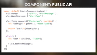 COMPONENT: PUBLIC API
export default Ember.Component.extend({
classNames: [ 'alert', 'flashMessage' ],
classNameBindings: [ 'alertType' ],
alertType: computed('flash.type', function() {
let flashType = get(this, 'flash.type');
return `alert-${flashType}`;
}),
click() {
let flash = get(this, 'flash');
flash.destroyMessage();
}
});
 