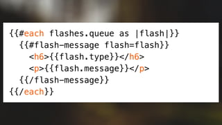 {{#each flashes.queue as |flash|}}
{{#flash-message flash=flash}}
<h6>{{flash.type}}</h6>
<p>{{flash.message}}</p>
{{/flash-message}}
{{/each}}
 