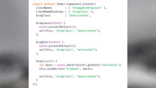 export default Ember.Component.extend({
classNames : [ 'draggableDropzone' ],
classNameBindings : [ 'dragClass' ],
dragClass : 'deactivated',
dragLeave(event) {
event.preventDefault();
set(this, 'dragClass', 'deactivated');
},
dragOver(event) {
event.preventDefault();
set(this, 'dragClass', 'activated');
},
drop(event) {
let data = event.dataTransfer.getData('text/data');
this.sendAction('dropped', data);
set(this, 'dragClass', 'deactivated');
}
});
 