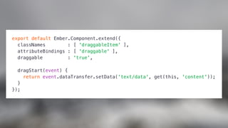 export default Ember.Component.extend({
classNames : [ 'draggableItem' ],
attributeBindings : [ 'draggable' ],
draggable : 'true',
dragStart(event) {
return event.dataTransfer.setData('text/data', get(this, 'content'));
}
});
 