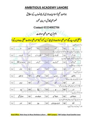 AMBITIOUS ACADEMY LAHORE
Head Office: Main Stop Jia Musa Shahdara Lahore ; RWP Campus: 758F Saidpur Road Satellite town
‫اطمقب‬‫ےک‬‫اصنب‬‫ےئن‬)‫الزیم‬‫االسایمت‬(‫مہن‬‫امجتع‬
:‫اکوش‬‫وصخیص‬
‫رس‬
‫ومحمد‬‫اعدب‬
Contact: 03334082706
‫وساالت‬‫رعمویض‬‫رتنی‬‫امہ‬
‫مک‬‫از‬‫مک‬‫رکںی‬‫ایتر‬‫الزیم‬‫وساالت‬‫رعمویض‬‫ےئگ‬‫دےی‬‫ںیم‬‫(قشم‬
8
)‫ےگ‬‫وہں‬‫ےس‬‫قشم‬‫وساالت‬‫رعمویض‬
1
:‫ںیہ‬‫ینعم‬‫ےک‬‫رقاءۃ‬‫۔‬
(a) ‫اننس‬ (b) ‫ڑپانھ‬ (c) ‫انھکل‬ (d) ‫اجانن‬
2
‫وہےئ؟‬‫دیہش‬‫ںیم‬‫دعتاد‬‫ریثک‬‫رکال‬‫افحظ‬‫ےک‬‫دیجم‬‫رقآم‬‫ںیم‬‫گنج‬‫سک‬‫۔‬
(a) ‫امیہم‬‫گنج‬ (b) ‫ومک‬‫ری‬‫گنج‬ (c) ‫اقدہیس‬‫گنج‬ (d) ‫لمج‬‫گنج‬
3
:‫ےہ‬‫امذخ‬‫یلمع‬‫الہپ‬‫اک‬‫رشتحی‬‫و‬‫وتحیض‬‫یک‬‫دیجم‬‫رقآم‬‫۔‬
(a) ‫وبنی‬‫دحثی‬
‫ﷺ‬ (b) ‫احصہب‬‫لمع‬ (c) ‫تیب‬‫الہ‬ِ‫لمع‬ (d) ‫اتنیعب‬ِ‫لمع‬
4
:‫ےہ‬‫وہیت‬‫ےس۔۔۔۔دیپا‬‫ایح‬‫۔‬
(a) ‫الھبیئ‬ (b) ‫زعت‬ (c) ‫دوتل‬ (d) ‫امتل‬
5
‫وہا؟‬‫رقآم‬‫زنوك‬‫۔‬
(a) 2
‫راضمم‬ (b) ‫ادقلر‬‫ۃلیل‬ (c) ‫ربج‬‫امہ‬ (d) ‫ابعشم‬‫امہ‬
6
‫ےھت؟‬‫واےل‬‫رےنہ‬‫ےک‬‫اہکں‬‫ومٰیس‬‫اوب‬‫۔‬
(a) ‫اریام‬ (b) ‫مق‬ (c) ‫نمی‬ (d) ‫بلح‬
7
‫یھت؟‬‫ااجزت‬‫دےنییک‬ ٰ‫وتفی‬‫ںیم‬‫وبنی‬‫دہع‬‫وک‬‫ارفاد‬‫۔ےنتک‬
(a) ‫اچر‬ (b) ‫اپچن‬ (c) ‫ھچ‬ (d) ‫دس‬
8
:‫ےہ‬‫ایگ‬‫دای‬‫رقار‬‫وک‬‫امنز‬‫۔‬
(a) ‫یجنک‬‫یک‬‫تنج‬ (b) ‫دروازہ‬‫اک‬‫تنج‬ (c) ‫نسح‬‫اک‬‫تنج‬ (d) ‫وتسم‬‫اک‬‫تنج‬
9
:‫ےہ‬‫وہا‬‫اامعتسك‬‫ظفل‬‫ںیم‬‫دحثی‬‫و‬‫رقآم‬‫ےکےیل‬‫روزہ‬‫۔‬
(a) ‫وصل‬ (b) ‫ایصل‬ (c) ‫دوونں‬‫ایصل‬‫اور‬‫وصل‬ (d) ‫ولصۃ‬
11
:‫ںیہ‬‫رفض‬‫روزے‬‫ےک‬‫امہ‬‫سک‬‫۔‬
 