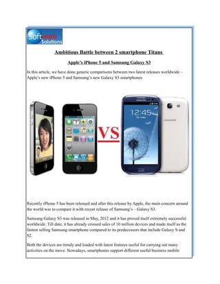 Ambitious Battle between 2 smartphone Titans
                        Apple’s iPhone 5 and Samsung Galaxy S3

In this article, we have done generic comparisons between two latest releases worldwide –
Apple’s new iPhone 5 and Samsung’s new Galaxy S3 smartphones.




Recently iPhone 5 has been released and after this release by Apple, the main concern around
the world was to compare it with recent release of Samsung’s – Galaxy S3.

Samsung Galaxy S3 was released in May, 2012 and it has proved itself extremely successful
worldwide. Till date, it has already crossed sales of 10 million devices and made itself as the
fastest selling Samsung smartphone compared to its predecessors that include Galaxy S and
S2.

Both the devices are trendy and loaded with latest features useful for carrying out many
activities on the move. Nowadays, smartphones support different useful business mobile
 