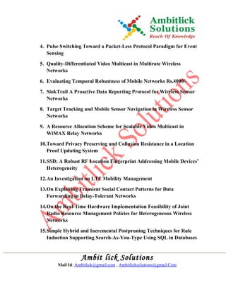 4. Pulse Switching Toward a Packet-Less Protocol Paradigm for Event
Sensing
5. Quality-Differentiated Video Multicast in Multirate Wireless
Networks
6. Evaluating Temporal Robustness of Mobile Networks Rs.4000/-
7. SinkTrail A Proactive Data Reporting Protocol for Wireless Sensor
Networks
8. Target Tracking and Mobile Sensor Navigation in Wireless Sensor
Networks
9. A Resource Allocation Scheme for Scalable Video Multicast in
WiMAX Relay Networks
10.Toward Privacy Preserving and Collusion Resistance in a Location
Proof Updating System
11.SSD: A Robust RF Location Fingerprint Addressing Mobile Devices’
Heterogeneity
12.An Investigation on LTE Mobility Management
13.On Exploiting Transient Social Contact Patterns for Data
Forwarding in Delay-Tolerant Networks
14.On the Real-Time Hardware Implementation Feasibility of Joint
Radio Resource Management Policies for Heterogeneous Wireless
Networks
15.Simple Hybrid and Incremental Postpruning Techniques for Rule
Induction Supporting Search-As-You-Type Using SQL in Databases
Ambit lick Solutions
Mail Id: Ambitlick@gmail.com , Ambitlicksolutions@gmail.Com
 