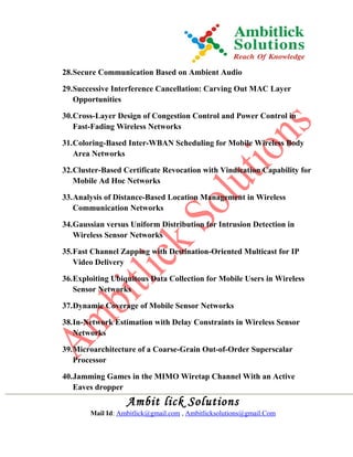 28.Secure Communication Based on Ambient Audio
29.Successive Interference Cancellation: Carving Out MAC Layer
Opportunities
30.Cross-Layer Design of Congestion Control and Power Control in
Fast-Fading Wireless Networks
31.Coloring-Based Inter-WBAN Scheduling for Mobile Wireless Body
Area Networks
32.Cluster-Based Certificate Revocation with Vindication Capability for
Mobile Ad Hoc Networks
33.Analysis of Distance-Based Location Management in Wireless
Communication Networks
34.Gaussian versus Uniform Distribution for Intrusion Detection in
Wireless Sensor Networks
35.Fast Channel Zapping with Destination-Oriented Multicast for IP
Video Delivery
36.Exploiting Ubiquitous Data Collection for Mobile Users in Wireless
Sensor Networks
37.Dynamic Coverage of Mobile Sensor Networks
38.In-Network Estimation with Delay Constraints in Wireless Sensor
Networks
39.Microarchitecture of a Coarse-Grain Out-of-Order Superscalar
Processor
40.Jamming Games in the MIMO Wiretap Channel With an Active
Eaves dropper
Ambit lick Solutions
Mail Id: Ambitlick@gmail.com , Ambitlicksolutions@gmail.Com
 