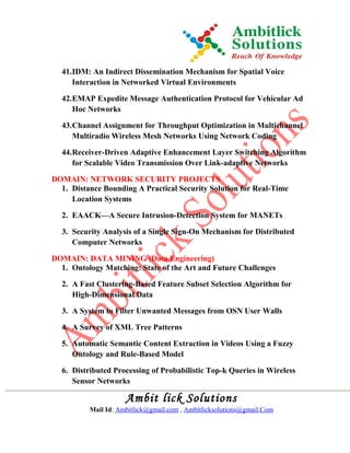 41.IDM: An Indirect Dissemination Mechanism for Spatial Voice
Interaction in Networked Virtual Environments
42.EMAP Expedite Message Authentication Protocol for Vehicular Ad
Hoc Networks
43.Channel Assignment for Throughput Optimization in Multichannel
Multiradio Wireless Mesh Networks Using Network Coding
44.Receiver-Driven Adaptive Enhancement Layer Switching Algorithm
for Scalable Video Transmission Over Link-adaptive Networks
DOMAIN: NETWORK SECURITY PROJECTS
1. Distance Bounding A Practical Security Solution for Real-Time
Location Systems
2. EAACK—A Secure Intrusion-Detection System for MANETs
3. Security Analysis of a Single Sign-On Mechanism for Distributed
Computer Networks
DOMAIN: DATA MINING (Data Engineering)
1. Ontology Matching: State of the Art and Future Challenges
2. A Fast Clustering-Based Feature Subset Selection Algorithm for
High-Dimensional Data
3. A System to Filter Unwanted Messages from OSN User Walls
4. A Survey of XML Tree Patterns
5. Automatic Semantic Content Extraction in Videos Using a Fuzzy
Ontology and Rule-Based Model
6. Distributed Processing of Probabilistic Top-k Queries in Wireless
Sensor Networks
Ambit lick Solutions
Mail Id: Ambitlick@gmail.com , Ambitlicksolutions@gmail.Com
 
