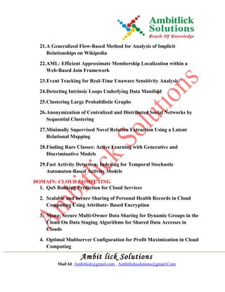 21.A Generalized Flow-Based Method for Analysis of Implicit
Relationships on Wikipedia
22.AML: Efficient Approximate Membership Localization within a
Web-Based Join Framework
23.Event Tracking for Real-Time Unaware Sensitivity Analysis
24.Detecting Intrinsic Loops Underlying Data Manifold
25.Clustering Large Probabilistic Graphs
26.Anonymization of Centralized and Distributed Social Networks by
Sequential Clustering
27.Minimally Supervised Novel Relation Extraction Using a Latent
Relational Mapping
28.Finding Rare Classes: Active Learning with Generative and
Discriminative Models
29.Fast Activity Detection: Indexing for Temporal Stochastic
Automaton-Based Activity Models
DOMAIN: CLOUD COMPUTING
1. QoS Ranking Prediction for Cloud Services
2. Scalable and Secure Sharing of Personal Health Records in Cloud
Computing Using Attribute- Based Encryption
3. Mona: Secure Multi-Owner Data Sharing for Dynamic Groups in the
Cloud On Data Staging Algorithms for Shared Data Accesses in
Clouds
4. Optimal Multiserver Configuration for Profit Maximization in Cloud
Computing
Ambit lick Solutions
Mail Id: Ambitlick@gmail.com , Ambitlicksolutions@gmail.Com
 