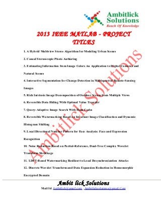 2013 IEEE MATLAB - PROJECT
TITLES
1. A Hybrid Multiview Stereo Algorithm for Modeling Urban Scenes
2. Casual Stereoscopic Photo Authoring
3. Estimating Information from Image Colors An Application to Digital Cameras and
Natural Scenes
4. Interactive Segmentation for Change Detection in Multispectral Remote-Sensing
Images
5. Rich Intrinsic Image Decomposition of Outdoor Scenes from Multiple Views
6. Reversible Data Hiding With Optimal Value Transfer
7. Query-Adaptive Image Search With Hash Codes
8. Reversible Watermarking Based on Invariant Image Classification and Dynamic
Histogram Shifting
9. Local Directional Number Pattern for Face Analysis: Face and Expression
Recognition
10. Noise Reduction Based on Partial-Reference, Dual-Tree Complex Wavelet
Transform Shrinkage
11. LDFT-Based Watermarking Resilient to Local Desynchronization Attacks
12. Discrete Wavelet Transform and Data Expansion Reduction in Homomorphic
Encrypted Domain
Ambit lick Solutions
Mail Id: Ambitlick@gmail.com , Ambitlicksolutions@gmail.Com
 