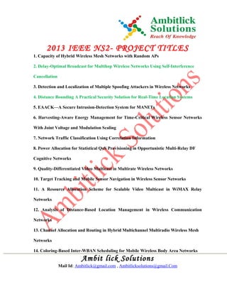 2013 IEEE NS2- PROJECT TITLES
1. Capacity of Hybrid Wireless Mesh Networks with Random APs
2. Delay-Optimal Broadcast for Multihop Wireless Networks Using Self-Interference
Cancellation
3. Detection and Localization of Multiple Spoofing Attackers in Wireless Networks
4. Distance Bounding A Practical Security Solution for Real-Time Location Systems
5. EAACK—A Secure Intrusion-Detection System for MANETs
6. Harvesting-Aware Energy Management for Time-Critical Wireless Sensor Networks
With Joint Voltage and Modulation Scaling
7. Network Traffic Classification Using Correlation Information
8. Power Allocation for Statistical QoS Provisioning in Opportunistic Multi-Relay DF
Cognitive Networks
9. Quality-Differentiated Video Multicast in Multirate Wireless Networks
10. Target Tracking and Mobile Sensor Navigation in Wireless Sensor Networks
11. A Resource Allocation Scheme for Scalable Video Multicast in WiMAX Relay
Networks
12. Analysis of Distance-Based Location Management in Wireless Communication
Networks
13. Channel Allocation and Routing in Hybrid Multichannel Multiradio Wireless Mesh
Networks
14. Coloring-Based Inter-WBAN Scheduling for Mobile Wireless Body Area Networks
Ambit lick Solutions
Mail Id: Ambitlick@gmail.com , Ambitlicksolutions@gmail.Com
 