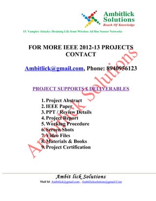 15. Vampire Attacks: Draining Life from Wireless Ad Hoc Sensor Networks
FOR MORE IEEE 2012-13 PROJECTS
CONTACT
Ambitlick@gmail.com, Phone: 8940956123
PROJECT SUPPORTS £ DELIVERABLES
1.Project Abstract
2.IEEE Paper
3.PPT / Review Details
4.Project Report
5.Working Procedure
6.Screen Shots
7.Video Files
8.Materials & Books
9.Project Certification
Ambit lick Solutions
Mail Id: Ambitlick@gmail.com , Ambitlicksolutions@gmail.Com
 