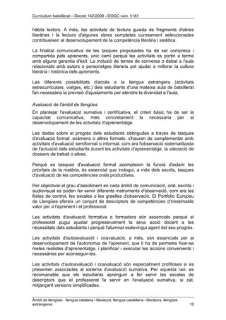 Currículum batxillerat – Decret 142/2008 - DOGC núm. 5183
Àmbit de llengües: llengua catalana i literatura, llengua castellana i literatura, llengües
estrangeres 10
hàbits lectors. A més, les activitats de lectura guiada de fragments d'obres
literàries i la lectura d'algunes obres completes curosament seleccionades
contribueixen al desenvolupament de la competència literària i estètica.
La finalitat comunicativa de les tasques proposades ha de ser compresa i
compartida pels aprenents, únic camí perquè les activitats es portin a terme
amb alguna garantia d'èxit. La inclusió de temes de conversa o debat a l'aula
relacionats amb autors o personatges literaris pot ajudar a millorar la cultura
literària i històrica dels aprenents.
Les diferents possibilitats d'accés a la llengua estrangera (activitats
extracurriculars, viatges, etc.) dels estudiants d'una mateixa aula de batxillerat
fan necessària la previsió d'ajustaments per atendre la diversitat a l'aula.
Avaluació de l'àmbit de llengües
En plantejar l'avaluació sumativa i certificativa, el criteri bàsic ha de ser la
capacitat comunicativa, més concretament la necessària per al
desenvolupament de les activitats d'aprenentatge.
Les dades sobre el progrés dels estudiants obtingudes a través de tasques
d'avaluació formal .exàmens o altres formats. s'hauran de complementar amb
activitats d'avaluació semiformal o informal, com ara l'observació sistematitzada
de l'actuació dels estudiants durant les activitats d'aprenentatge, la valoració de
dossiers de treball o altres.
Perquè es tasques d'avaluació formal acompleixin la funció d'aclarir les
prioritats de la matèria, és essencial que inclogui, a més dels escrits, tasques
d'avaluació de les competències orals productives.
Per objectivar el grau d'assoliment en cada àmbit de comunicació, oral, escrita i
audiovisual es poden fer servir diferents instruments d'observació, com ara les
llistes de control, les escales o les graelles d'observació. El Portfolio Europeu
de Llengües ofereix un conjunt de descriptors de competències d'inestimable
valor per a l'aprenent i el professorat.
Les activitats d'avaluació formativa o formadora són essencials perquè el
professorat pugui ajustar progressivament la seva acció docent a les
necessitats dels estudiants i perquè l'alumnat esdevingui agent del seu progrés.
Les activitats d'autoavaluació i coavaluació, a més, són essencials per al
desenvolupament de l'autonomia de l'aprenent, que li ha de permetre fixar-se
metes realistes d'aprenentatge, i planificar i executar les accions convenients i
necessàries per aconseguir-les.
Les activitats d'autoavaluació i coavaluació són especialment profitoses si es
presenten associades al sistema d'avaluació sumativa. Per aquesta raó, es
recomanable que els estudiants aprenguin a fer servir les escales de
descriptors que el professorat fa servir en l'avaluació sumativa, si cal,
mitjançant versions simplificades.
 