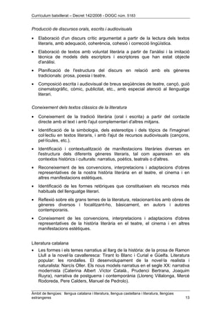 Currículum batxillerat – Decret 142/2008 - DOGC núm. 5183
Àmbit de llengües: llengua catalana i literatura, llengua castellana i literatura, llengües
estrangeres 13
Producció de discursos orals, escrits i audiovisuals
• Elaboració d'un discurs crític argumentat a partir de la lectura dels textos
literaris, amb adequació, coherència, cohesió i correcció lingüística.
• Elaboració de textos amb voluntat literària a partir de l'anàlisi i la imitació
tècnica de models dels escriptors i escriptores que han estat objecte
d'anàlisi.
• Planificació de l'estructura del discurs en relació amb els gèneres
tradicionals: prosa, poesia i teatre.
• Composició escrita i audiovisual de breus seqüències de teatre, cançó, guió
cinematogràfic, còmic, publicitat, etc., amb especial atenció al llenguatge
literari.
Coneixement dels textos clàssics de la literatura
• Coneixement de la tradició literària (oral i escrita) a partir del contacte
directe amb el text i amb l'ajut complementari d'altres mitjans.
• Identificació de la simbologia, dels estereotips i dels tòpics de l'imaginari
col·lectiu en textos literaris, i amb l'ajut de recursos audiovisuals (cançons,
pel·lícules, etc.).
• Identificació i contextualització de manifestacions literàries diverses en
l'estructura dels diferents gèneres literaris, tal com apareixen en els
contextos històrics i culturals: narratius, poètics, teatrals o d'altres.
• Reconeixement de les convencions, interpretacions i adaptacions d'obres
representatives de la nostra història literària en el teatre, el cinema i en
altres manifestacions estètiques.
• Identificació de les formes retòriques que constitueixen els recursos més
habituals del llenguatge literari.
• Reflexió sobre els grans temes de la literatura, relacionant-los amb obres de
gèneres diversos i focalitzant-ho, bàsicament, en autors i autores
contemporanis.
• Coneixement de les convencions, interpretacions i adaptacions d'obres
representatives de la història literària en el teatre, el cinema i en altres
manifestacions estètiques.
Literatura catalana
• Les formes i els temes narratius al llarg de la història: de la prosa de Ramon
Llull a la novel·la cavalleresca: Tirant lo Blanc i Curial e Güelfa. Literatura
popular: les rondalles. El desenvolupament de la novel·la realista i
naturalista: Narcís Oller. Els nous models narratius en el segle XX: narrativa
modernista (Caterina Albert .Víctor Català., Prudenci Bertrana, Joaquim
Ruyra), narrativa de postguerra i contemporània (Llorenç Villalonga, Mercè
Rodoreda, Pere Calders, Manuel de Pedrolo).
 