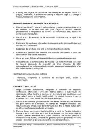 Currículum batxillerat – Decret 142/2008 - DOGC núm. 5183
Àmbit de llengües: llengua catalana i literatura, llengua castellana i literatura, llengües
estrangeres 15
• L'assaig: els orígens del periodisme i de l'assaig en els segles XVIII i XIX
(Feijoo, Jovellanos). L'evolució de l'assaig al llarg del segle XX: Ortega y
Gasset, l'assagisme contemporani.
Dimensió de recerca i tractament de la informació
• Ideació, planificació i execució individual o en grup de projectes de recerca
en literatura, en la realització dels quals calgui la captació, selecció
processament i interpretació de dades i la comunicació oral, escrita i/o
audiovisual dels resultats.
• Identificació i localització de la informació contrastant-ne el rigor i la
credibilitat.
• Elaboració de continguts interpretant la vinculació entre informació diversa i
ampliant el coneixement.
• Elaboració del producte final amb la forma i el contingut adients.
• Comunicació pertinent del producte final i de les conclusions, a partir del
coneixement dels canals de difusió.
• Ús de les eines TIC per a l'elaboració i la comunicació del coneixement.
• Consciència de la dimensió ètica del maneig i ús de la informació (conèixer
la manera adequada de respectar els drets d'autoria, de citar
adequadament les fonts consultades seguint alguna norma acceptada, d'ús
ètic de la informació obtinguda).
Continguts comuns amb altres matèries
- Interacció, comprensió i expressió de missatges orals, escrits i
audiovisuals.
CRITERIS D'AVALUACIÓ
1. Llegir, analitzar, comprendre, interpretar i comentar els aspectes
contextuals, referencials i vivencials d'obres escrites o audiovisuals de
reconeguda vàlua literària o estètica, en la mesura que estableixen una
clara relació entre la ficció, l'artificiositat i la realitat humana i com a
expressió del context històric i social al qual pertanyen.
2. Identificar els diversos gèneres literaris i les seves característiques, i també
els grans temes de la literatura, les icones de l'imaginari col·lectiu i els
recursos literaris en les obres de la literatura, tant dins la nostra cultura com
en altres manifestacions culturals universals.
3. Elaborar textos escrits amb finalitat estètica, a partir de l'anàlisi, imitació o
inspiració en models dels escriptors i escriptores que han estat objecte
d'anàlisi, aportant elements de la pròpia creativitat i de la visió personal i
col·lectiva de la realitat, utilitzant els gèneres que són pertinents en cada
creació i planificant el discurs adaptant-lo a les característiques.
 