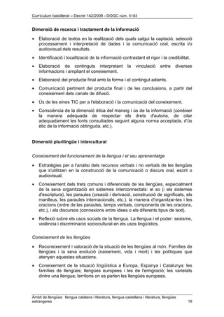 Currículum batxillerat – Decret 142/2008 - DOGC núm. 5183
Àmbit de llengües: llengua catalana i literatura, llengua castellana i literatura, llengües
estrangeres 19
Dimensió de recerca i tractament de la informació
• Elaboració de textos en la realització dels quals calgui la captació, selecció
processament i interpretació de dades i la comunicació oral, escrita i/o
audiovisual dels resultats.
• Identificació i localització de la informació contrastant el rigor i la credibilitat.
• Elaboració de continguts interpretant la vinculació entre diverses
informacions i ampliant el coneixement.
• Elaboració del producte final amb la forma i el contingut adients.
• Comunicació pertinent del producte final i de les conclusions, a partir del
coneixement dels canals de difusió.
• Ús de les eines TIC per a l'elaboració i la comunicació del coneixement.
• Consciència de la dimensió ètica del maneig i ús de la informació (conèixer
la manera adequada de respectar els drets d'autoria, de citar
adequadament les fonts consultades seguint alguna norma acceptada, d'ús
ètic de la informació obtinguda, etc.).
Dimensió plurilingüe i intercultural
Coneixement del funcionament de la llengua i el seu aprenentatge
• Estratègies per a l'anàlisi dels recursos verbals i no verbals de les llengües
que s'utilitzen en la construcció de la comunicació o discurs oral, escrit o
audiovisual.
• Coneixement dels trets comuns i diferencials de les llengües, especialment
de la seva organització en sistemes interconnectats: el so (i els sistemes
d'escriptura), les paraules (creació i derivació, construcció de significats, els
manlleus, les paraules internacionals, etc.), la manera d'organitzar-les i les
oracions (ordre de les paraules, temps verbals, components de les oracions,
etc.), i els discursos (connexions entre idees o els diferents tipus de text).
• Reflexió sobre els usos socials de la llengua. La llengua i el poder: sexisme,
violència i discriminació sociocultural en els usos lingüístics.
Coneixement de les llengües
• Reconeixement i valoració de la situació de les llengües al món. Famílies de
llengües i la seva evolució (naixement, vida i mort) i les polítiques que
atenyen aquestes situacions.
• Coneixement de la situació lingüística a Europa, Espanya i Catalunya: les
famílies de llengües; llengües europees i les de l'emigració; les varietats
dintre una llengua; territoris on es parlen les llengües europees.
 