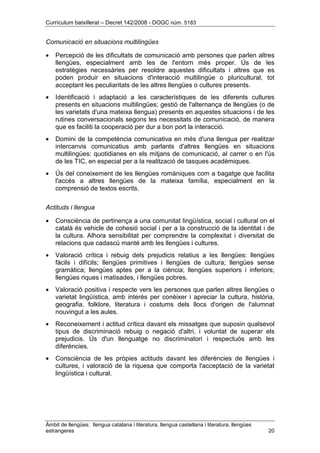 Currículum batxillerat – Decret 142/2008 - DOGC núm. 5183
Àmbit de llengües: llengua catalana i literatura, llengua castellana i literatura, llengües
estrangeres 20
Comunicació en situacions multilingües
• Percepció de les dificultats de comunicació amb persones que parlen altres
llengües, especialment amb les de l'entorn més proper. Ús de les
estratègies necessàries per resoldre aquestes dificultats i altres que es
poden produir en situacions d'interacció multilingüe o pluricultural, tot
acceptant les peculiaritats de les altres llengües o cultures presents.
• Identificació i adaptació a les característiques de les diferents cultures
presents en situacions multilingües; gestió de l'alternança de llengües (o de
les varietats d'una mateixa llengua) presents en aquestes situacions i de les
rutines conversacionals segons les necessitats de comunicació, de manera
que es faciliti la cooperació per dur a bon port la interacció.
• Domini de la competència comunicativa en més d'una llengua per realitzar
intercanvis comunicatius amb parlants d'altres llengües en situacions
multilingües: quotidianes en els mitjans de comunicació, al carrer o en l'ús
de les TIC, en especial per a la realització de tasques acadèmiques.
• Ús del coneixement de les llengües romàniques com a bagatge que facilita
l'accés a altres llengües de la mateixa família, especialment en la
comprensió de textos escrits.
Actituds i llengua
• Consciència de pertinença a una comunitat lingüística, social i cultural on el
català és vehicle de cohesió social i per a la construcció de la identitat i de
la cultura. Alhora sensibilitat per comprendre la complexitat i diversitat de
relacions que cadascú manté amb les llengües i cultures.
• Valoració crítica i rebuig dels prejudicis relatius a les llengües: llengües
fàcils i difícils; llengües primitives i llengües de cultura; llengües sense
gramàtica; llengües aptes per a la ciència; llengües superiors i inferiors;
llengües riques i matisades, i llengües pobres.
• Valoració positiva i respecte vers les persones que parlen altres llengües o
varietat lingüística, amb interès per conèixer i apreciar la cultura, història,
geografia, folklore, literatura i costums dels llocs d'origen de l'alumnat
nouvingut a les aules.
• Reconeixement i actitud crítica davant els missatges que suposin qualsevol
tipus de discriminació rebuig o negació d'altri, i voluntat de superar els
prejudicis. Ús d'un llenguatge no discriminatori i respectuós amb les
diferències.
• Consciència de les pròpies actituds davant les diferències de llengües i
cultures, i valoració de la riquesa que comporta l'acceptació de la varietat
lingüística i cultural.
 
