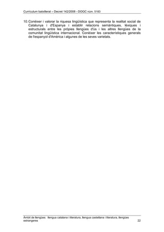 Currículum batxillerat – Decret 142/2008 - DOGC núm. 5183
Àmbit de llengües: llengua catalana i literatura, llengua castellana i literatura, llengües
estrangeres 22
10.Conèixer i valorar la riquesa lingüística que representa la realitat social de
Catalunya i d'Espanya i establir relacions semàntiques, lèxiques i
estructurals entre les pròpies llengües d'ús i les altres llengües de la
comunitat lingüística internacional. Conèixer les característiques generals
de l'espanyol d'Amèrica i algunes de les seves varietats.
 