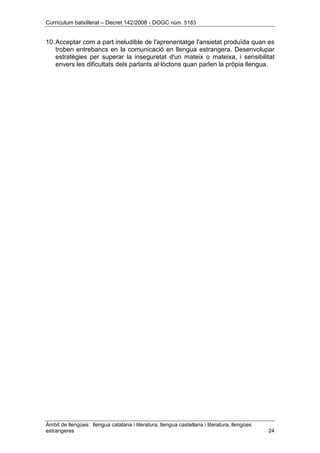 Currículum batxillerat – Decret 142/2008 - DOGC núm. 5183
Àmbit de llengües: llengua catalana i literatura, llengua castellana i literatura, llengües
estrangeres 24
10.Acceptar com a part ineludible de l'aprenentatge l'ansietat produïda quan es
troben entrebancs en la comunicació en llengua estrangera. Desenvolupar
estratègies per superar la inseguretat d'un mateix o mateixa, i sensibilitat
envers les dificultats dels parlants al·lòctons quan parlen la pròpia llengua.
 