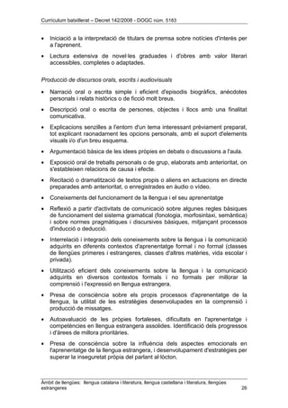 Currículum batxillerat – Decret 142/2008 - DOGC núm. 5183
Àmbit de llengües: llengua catalana i literatura, llengua castellana i literatura, llengües
estrangeres 26
• Iniciació a la interpretació de titulars de premsa sobre notícies d'interès per
a l'aprenent.
• Lectura extensiva de novel·les graduades i d'obres amb valor literari
accessibles, completes o adaptades.
Producció de discursos orals, escrits i audiovisuals
• Narració oral o escrita simple i eficient d'episodis biogràfics, anècdotes
personals i relats històrics o de ficció molt breus.
• Descripció oral o escrita de persones, objectes i llocs amb una finalitat
comunicativa.
• Explicacions senzilles a l'entorn d'un tema interessant prèviament preparat,
tot explicant raonadament les opcions personals, amb el suport d'elements
visuals i/o d'un breu esquema.
• Argumentació bàsica de les idees pròpies en debats o discussions a l'aula.
• Exposició oral de treballs personals o de grup, elaborats amb anterioritat, on
s'estableixen relacions de causa i efecte.
• Recitació o dramatització de textos propis o aliens en actuacions en directe
preparades amb anterioritat, o enregistrades en àudio o vídeo.
• Coneixements del funcionament de la llengua i el seu aprenentatge
• Reflexió a partir d'activitats de comunicació sobre algunes regles bàsiques
de funcionament del sistema gramatical (fonologia, morfosintaxi, semàntica)
i sobre normes pragmàtiques i discursives bàsiques, mitjançant processos
d'inducció o deducció.
• Interrelació i integració dels coneixements sobre la llengua i la comunicació
adquirits en diferents contextos d'aprenentatge formal i no formal (classes
de llengües primeres i estrangeres, classes d'altres matèries, vida escolar i
privada).
• Utilització eficient dels coneixements sobre la llengua i la comunicació
adquirits en diversos contextos formals i no formals per millorar la
comprensió i l'expressió en llengua estrangera.
• Presa de consciència sobre els propis processos d'aprenentatge de la
llengua, la utilitat de les estratègies desenvolupades en la comprensió i
producció de missatges.
• Autoavaluació de les pròpies fortaleses, dificultats en l'aprenentatge i
competències en llengua estrangera assolides. Identificació dels progressos
i d'àrees de millora prioritàries.
• Presa de consciència sobre la influència dels aspectes emocionals en
l'aprenentatge de la llengua estrangera, i desenvolupament d'estratègies per
superar la inseguretat pròpia del parlant al·lòcton.
 