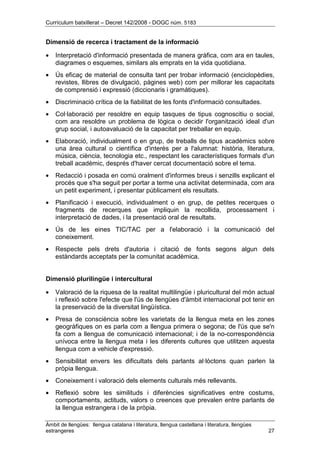 Currículum batxillerat – Decret 142/2008 - DOGC núm. 5183
Àmbit de llengües: llengua catalana i literatura, llengua castellana i literatura, llengües
estrangeres 27
Dimensió de recerca i tractament de la informació
• Interpretació d'informació presentada de manera gràfica, com ara en taules,
diagrames o esquemes, similars als emprats en la vida quotidiana.
• Ús eficaç de material de consulta tant per trobar informació (enciclopèdies,
revistes, llibres de divulgació, pàgines web) com per millorar les capacitats
de comprensió i expressió (diccionaris i gramàtiques).
• Discriminació crítica de la fiabilitat de les fonts d'informació consultades.
• Col·laboració per resoldre en equip tasques de tipus cognoscitiu o social,
com ara resoldre un problema de lògica o decidir l'organització ideal d'un
grup social, i autoavaluació de la capacitat per treballar en equip.
• Elaboració, individualment o en grup, de treballs de tipus acadèmics sobre
una àrea cultural o científica d'interès per a l'alumnat: història, literatura,
música, ciència, tecnologia etc., respectant les característiques formals d'un
treball acadèmic, després d'haver cercat documentació sobre el tema.
• Redacció i posada en comú oralment d'informes breus i senzills explicant el
procés que s'ha seguit per portar a terme una activitat determinada, com ara
un petit experiment, i presentar públicament els resultats.
• Planificació i execució, individualment o en grup, de petites recerques o
fragments de recerques que impliquin la recollida, processament i
interpretació de dades, i la presentació oral de resultats.
• Ús de les eines TIC/TAC per a l'elaboració i la comunicació del
coneixement.
• Respecte pels drets d'autoria i citació de fonts segons algun dels
estàndards acceptats per la comunitat acadèmica.
Dimensió plurilingüe i intercultural
• Valoració de la riquesa de la realitat multilingüe i pluricultural del món actual
i reflexió sobre l'efecte que l'ús de llengües d'àmbit internacional pot tenir en
la preservació de la diversitat lingüística.
• Presa de consciència sobre les varietats de la llengua meta en les zones
geogràfiques on es parla com a llengua primera o segona; de l'ús que se'n
fa com a llengua de comunicació internacional; i de la no-correspondència
unívoca entre la llengua meta i les diferents cultures que utilitzen aquesta
llengua com a vehicle d'expressió.
• Sensibilitat envers les dificultats dels parlants al·lòctons quan parlen la
pròpia llengua.
• Coneixement i valoració dels elements culturals més rellevants.
• Reflexió sobre les similituds i diferències significatives entre costums,
comportaments, actituds, valors o creences que prevalen entre parlants de
la llengua estrangera i de la pròpia.
 