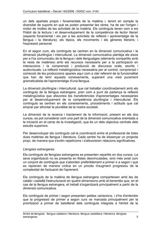 Currículum batxillerat – Decret 142/2008 - DOGC núm. 5183
Àmbit de llengües: llengua catalana i literatura, llengua castellana i literatura, llengües
estrangeres 5
un dels apartats propis i fonamentals de la matèria i, tenint en compte la
diversitat de suports en què es poden presentar les obres, ha de ser l'origen i
motor de moltes de les activitats de la matèria. Els continguts tenen com a eix
l'hàbit de la lectura i el desenvolupament de la competència de lector literari
(aspecte fonamental i eix per a les activitats de reflexió i aprenentatge de la
llengua i la literatura); els tòpics, els moviments i els gèneres literaris; i
l'expressió personal.
En el segon curs, els continguts se centren en la dimensió comunicativa i la
dimensió plurilingüe i intercultural. La dimensió comunicativa planteja els eixos
per a l'ús comunicatiu de la llengua i dels llenguatges (elements compartits amb
la resta de matèries) amb els recursos necessaris per a la participació en
interaccions i la comprensió i producció de discursos orals, escrits i
audiovisuals. La reflexió metalingüística necessària per al control, comprensió i
correcció de les produccions apareix aquí com a clar referent de la funcionalitat
que han de tenir aquests coneixements, superant una visió purament
gramaticalista de l'aprenentatge d'una llengua.
La dimensió plurilingüe i intercultural, que cal treballar coordinadament amb els
continguts de la llengua estrangera, pren com a punt de partença la reflexió
metalingüística que afavoreix les transferències d'aprenentatges necessàries
per al desenvolupament de la competència plurilingüe i intercultural. Els
continguts se centren en els coneixements, procediments i actituds que cal
emprar per afrontar la pluralitat de la nostra societat.
La dimensió de la recerca i tractament de la informació, present en els dos
cursos, es pot considerar com una part de la dimensió comunicativa orientada a
la iniciació en el camp de la investigació, que és un dels objectius centrals dels
estudis superiors.
Per desenvolupar els continguts cal la coordinació entre el professorat de totes
dues matèries de llengua i literatura. Cada centre ha de dissenyar un projecte
propi, de manera que s'evitin repeticions i s'afavoreixin relacions significatives.
Llengües estrangeres
Els continguts de llengües estrangeres es presenten repartits en dos cursos. La
seva organització no es presenta en llistes desvinculades, sinó més aviat com
un conjunt de continguts que s'aborden preferiblement a primer o a segon i que
es reprenen de manera cíclica en un procés d'augment progressiu de la
complexitat de l'actuació de l'aprenent.
Els continguts de la matèria de llengua estrangera comparteixen amb les de
català i castellà l'estructuració en quatre dimensions amb el benentès que, en el
cas de la llengua estrangera, el treball s'organitzarà principalment a partir de la
dimensió comunicativa.
Els continguts de primer i segon presenten petites variacions, i s'ha d'entendre
que la progressió de primer a segon curs ve marcada principalment per la
priorització a primer de batxillerat dels continguts integrats a l'àmbit de la
 