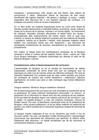 Currículum batxillerat – Decret 142/2008 - DOGC núm. 5183
Àmbit de llengües: llengua catalana i literatura, llengua castellana i literatura, llengües
estrangeres 7
complexes i posicionament crític davant del text literari, dels mitjans de
comunicació o altres. Observació atenta de discursos de tota mena,
identificació del registre lingüístic i del gènere o tipologia, si escau, i anàlisi
pragmàtica dels discursos per a una captació rigorosa del contingut, a fi
d'adoptar una posició crítica en la seva interpretació.
En un altre àmbit, les matèries lingüístiques tenen en comú amb l'àmbit de
ciències socials l'aproximació a l'actualitat política, econòmica, social, cultural a
través de la lectura de la premsa .impresa o en format digital. i el visionament
de noticiaris. Aquestes activitats afavoreixen el debat sobre les causes i
conseqüències dels esdeveniments del nostre entorn, amb la qual cosa
s'ofereix un terreny de reflexió totalment compartit amb les matèries de filosofia
i ciutadania, història de la filosofia i història. Amb aquestes matèries caldrà
establir una coordinació eficaç que eviti repeticions i que afavoreixi les
necessàries transferències de recursos, principalment de coneixements i de
procediments.
Així mateix, el treball sobre les manifestacions artístiques de la literatura
universal o sobre el cinema permet explorar temes, obres i autors per mitjà
d'una llengua estrangera i presenta oportunitats per abordar el valor de les
diferents llengües i cultures.
Consideracions sobre el desenvolupament del currículum
L'aprenentatge de llengües no és el resultat de l'acumulació de sabers
superposats, presentats de forma lineal sinó que cal assegurar que es
reprenguin en cada curs de manera cíclica els diferents continguts. Per això és
important l'elaboració d'un projecte propi de cada centre educatiu que precisi
els continguts de manera que s'evitin repeticions i s'afavoreixin relacions
significatives, tot evitant que cada un dels continguts sigui tractat aïlladament
dels altres.
Llengua catalana i literatura, llengua castellana i literatura
Per al desenvolupament del currículum és molt necessària la coordinació de tot
el professorat. Es tracta d'afavorir l'enfocament comunicatiu i la recerca i el
tractament de la informació en relació amb tots els continguts de les matèries.
El fet que totes les llengües tinguin una mateixa estructura de currículum i que
el català i el castellà prenguin, a més, els mateixos continguts, n'hauria de
facilitar l'acord. Per això, la planificació coordinada entre tot el professorat de
llengües i entre aquest professorat i el de les altres matèries és essencial per
garantir una millora substancial en l'educació lingüística integral de l'alumnat de
batxillerat.
La llengua s'aprèn mitjançant el seu ús en situacions que incitin a l'ús de
recursos variats. Per això, cal plantejar unitats d'ensenyament i aprenentatge-
comunicació que afavoreixin les interaccions per aprendre, la reflexió sobre
l'elaboració dels discursos i el treball col·laboratiu per tal de comunicar el
coneixements elaborat o assolit.
 