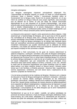 Currículum batxillerat – Decret 142/2008 - DOGC núm. 5183
Àmbit de llengües: llengua catalana i literatura, llengua castellana i literatura, llengües
estrangeres 9
Llengües estrangeres
Les llengües estrangeres s'aprenen principalment mitjançant l'ús.
L'aprenentatge de llengües segueix un procés no lineal on l'usuari-aprenent
construeix, posa a examen, verifica i reconstrueix hipòtesis sobre el
funcionament de la llengua meta. Durant tot el procés l'aprenent, en el seu
intent de codificar en llengua meta els seus propis significats, crea enunciats
que es desvien de la norma. El pas per fases de creació d'enunciats
agramaticals és un pas necessari en el procés d'aprenentatge, i els errors
produïts pels usuaris-aprenents en les activitats comunicatives s'han d'entendre
com a estadis indispensables en el procés d'adquisició i, alhora, com a
elements que aporten al professorat pistes sobre el treball metalingüístic que
de manera més o menys conscient porta a terme l'aprenent-usuari.
La interacció entre aprenent i expert o entre aprenents és alhora objectiu i mitjà
essencial per a l'aprenentatge de llengües, per la qual cosa el fet de garantir
l'ús normalitzat de la llengua meta com a llengua vehicular de l'aula és un
principi metodològic irrenunciable al batxillerat. L'elecció de temes de conversa
i debat per a l'aula de llengua estrangera ha de defugir dels habituals tòpics
triats per exemplificar estructures gramaticals predeterminades i d'assumptes
inicialment interessants que queden desvirtuats per la utilització de textos
inautèntics, i ha d'optar per abordar temes que interpel·lin el jovent de manera
que aquest s'impliqui en les converses o debats.
L'acostament a l'èxit comunicatiu ha de guiar de manera determinant la
selecció d'objectius, continguts i activitats a les aules de llengües estrangeres.
Pel que fa a la segona llengua estrangera s'ha d'assegurar almenys la capacitat
de l'aprenent per funcionar com un usuari bàsic d'aquesta llengua. En el cas de
la primera llengua estrangera la meta ha de ser el parlant en vies d'esdevenir
un usuari independent, que pot comprendre les idees principals d'una
informació clara sobre temes relatius a la feina, a l'escola, a l'oci, etc.; afrontar
la major part de situacions lingüístiques que poden aparèixer quan es visiten
altres països o es reben visitants; produir un discurs senzill i coherent sobre
temes que li són familiars o d'interès personal; i descriure fets i experiències,
somnis, esperances i ambicions, així com donar raons i explicacions de les
opinions i projectes de manera breu.
L'ús de temes procedents de les matèries de llengües i literatura com a objecte
de discussió a l'aula de llengua estrangera és pertinent i enriquidor, i dóna peu
a abordar de manera oberta continguts emmarcats en les dimensions
plurilingüe i pluricultural, i estètica i literària de la matèria de llengua estrangera.
Al seu torn, aquest procés contribueix de manera decisiva al desenvolupament
de la capacitat de reflexió metalingüística i metadiscursiva de l'aprenent, la qual
cosa repercuteix favorablement en la millora de les seves habilitats
lingüístiques i comunicatives en les altres llengües que fa servir habitualment
i/o que està en procés d'aprendre.
Semblantment al que es fa en català i castellà, cal aplicar estratègies de
promoció de lectura extensiva a l'aula de llengua estrangera (biblioteca d'aula,
book-crossing, etc.) amb obres .adaptades o no. interessants per als lectors i
lectores als quals van adreçades que fomentin la lectura per plaer i millorin els
 