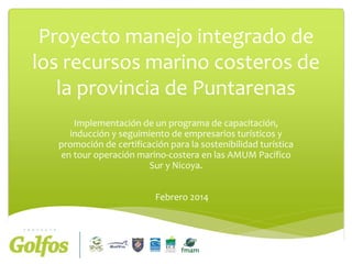 Proyecto manejo integrado de
los recursos marino costeros de
la provincia de Puntarenas
Implementación de un programa de capacitación,
inducción y seguimiento de empresarios turísticos y
promoción de certificación para la sostenibilidad turística
en tour operación marino-costera en las AMUM Pacífico
Sur y Nicoya.
Febrero 2014

 